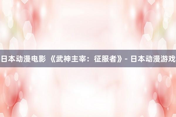日本动漫电影 《武神主宰：征服者》- 日本动漫游戏