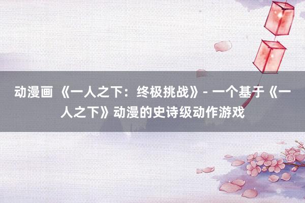 动漫画 《一人之下：终极挑战》- 一个基于《一人之下》动漫的史诗级动作游戏