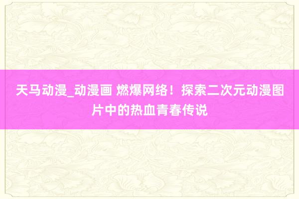 天马动漫_动漫画 燃爆网络！探索二次元动漫图片中的热血青春传说