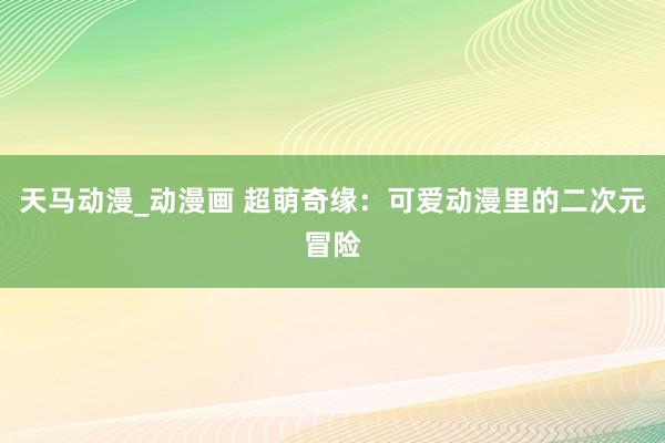 天马动漫_动漫画 超萌奇缘：可爱动漫里的二次元冒险