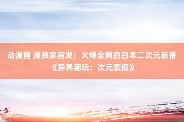 动漫画 漫独家首发：火爆全网的日本二次元新番《异界潮玩：次元裂痕》