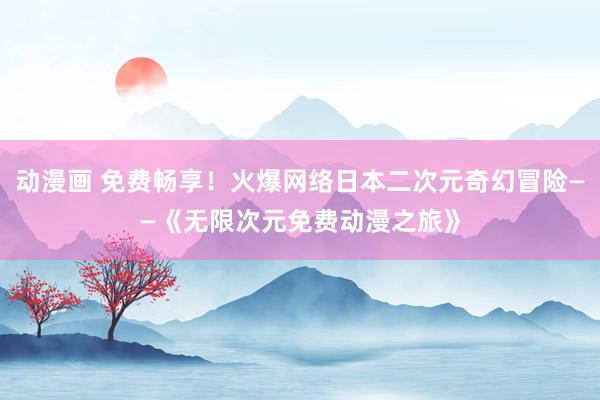 动漫画 免费畅享！火爆网络日本二次元奇幻冒险——《无限次元免费动漫之旅》