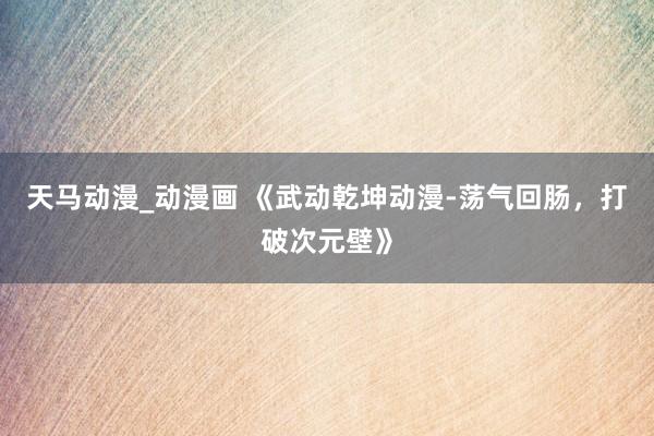 天马动漫_动漫画 《武动乾坤动漫-荡气回肠，打破次元壁》