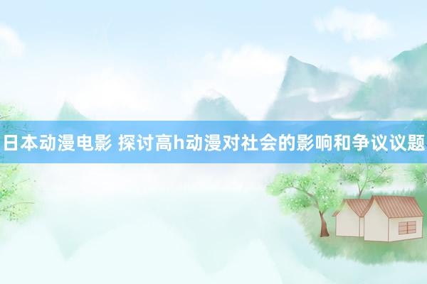日本动漫电影 探讨高h动漫对社会的影响和争议议题