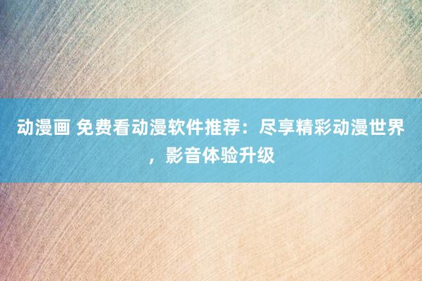 动漫画 免费看动漫软件推荐：尽享精彩动漫世界，影音体验升级
