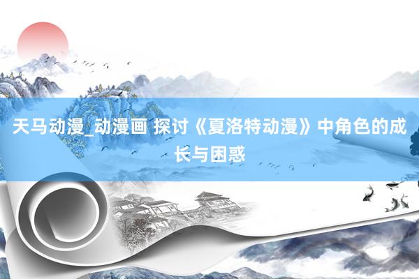 天马动漫_动漫画 探讨《夏洛特动漫》中角色的成长与困惑