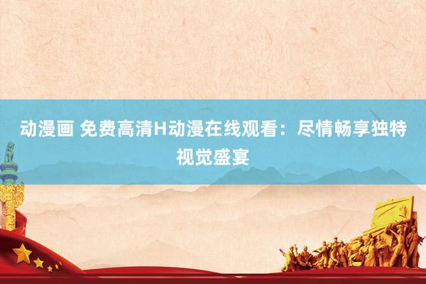 动漫画 免费高清H动漫在线观看：尽情畅享独特视觉盛宴