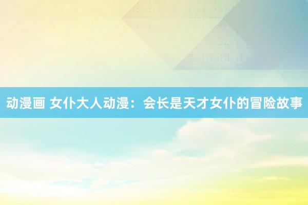 动漫画 女仆大人动漫：会长是天才女仆的冒险故事