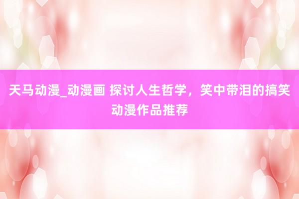 天马动漫_动漫画 探讨人生哲学，笑中带泪的搞笑动漫作品推荐