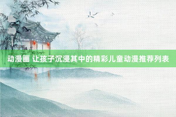 动漫画 让孩子沉浸其中的精彩儿童动漫推荐列表