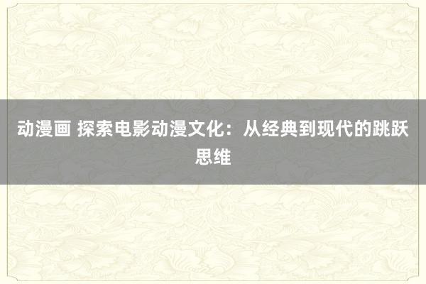 动漫画 探索电影动漫文化：从经典到现代的跳跃思维