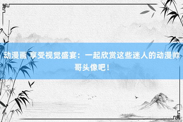 动漫画 享受视觉盛宴：一起欣赏这些迷人的动漫帅哥头像吧！