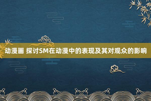 动漫画 探讨SM在动漫中的表现及其对观众的影响