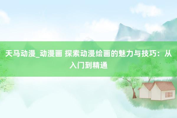 天马动漫_动漫画 探索动漫绘画的魅力与技巧：从入门到精通