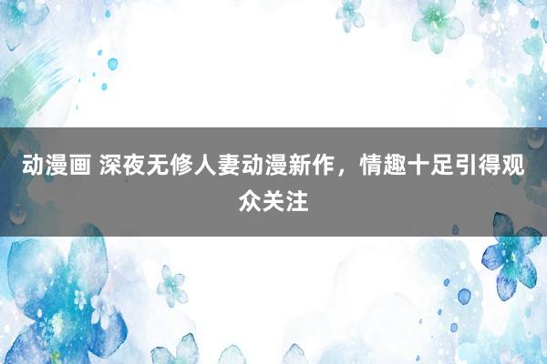 动漫画 深夜无修人妻动漫新作，情趣十足引得观众关注