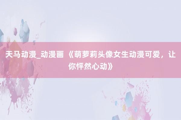 天马动漫_动漫画 《萌萝莉头像女生动漫可爱，让你怦然心动》