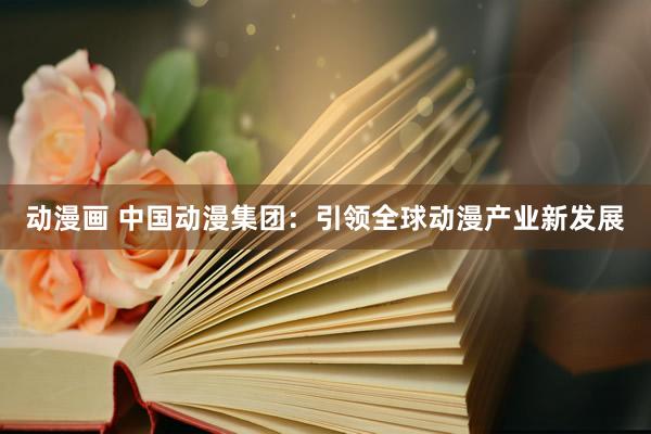 动漫画 中国动漫集团：引领全球动漫产业新发展