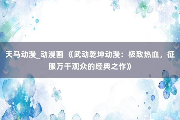天马动漫_动漫画 《武动乾坤动漫：极致热血，征服万千观众的经典之作》