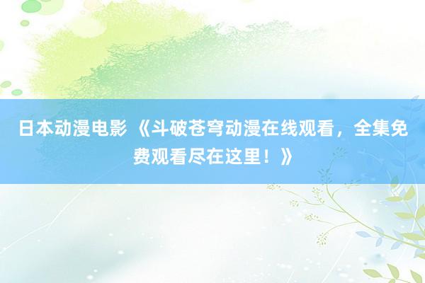 日本动漫电影 《斗破苍穹动漫在线观看，全集免费观看尽在这里！》