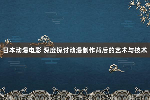 日本动漫电影 深度探讨动漫制作背后的艺术与技术