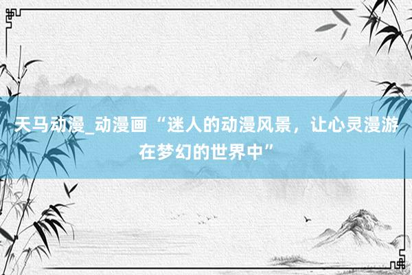 天马动漫_动漫画 “迷人的动漫风景，让心灵漫游在梦幻的世界中”