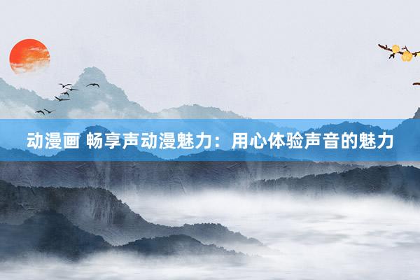 动漫画 畅享声动漫魅力：用心体验声音的魅力