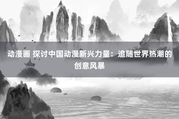 动漫画 探讨中国动漫新兴力量：追随世界热潮的创意风暴