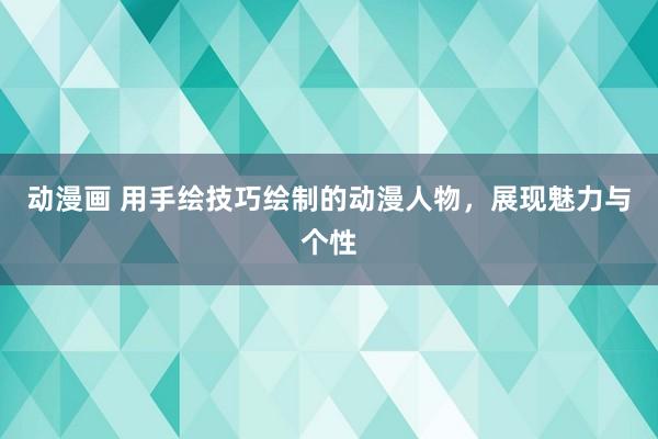 动漫画 用手绘技巧绘制的动漫人物，展现魅力与个性