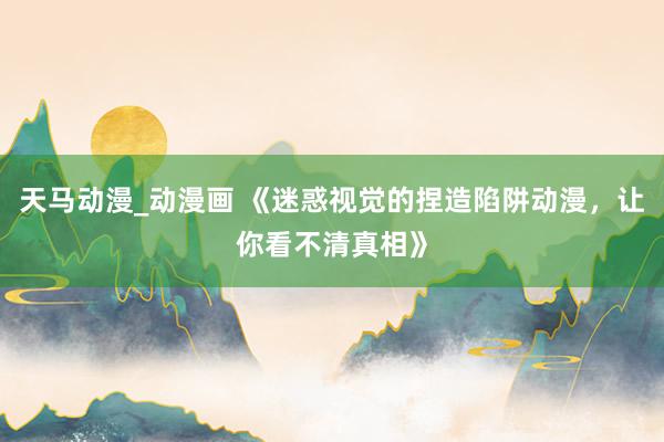 天马动漫_动漫画 《迷惑视觉的捏造陷阱动漫，让你看不清真相》