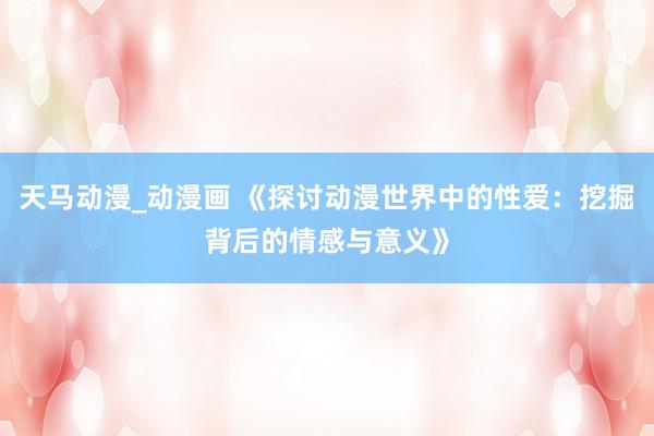 天马动漫_动漫画 《探讨动漫世界中的性爱：挖掘背后的情感与意义》