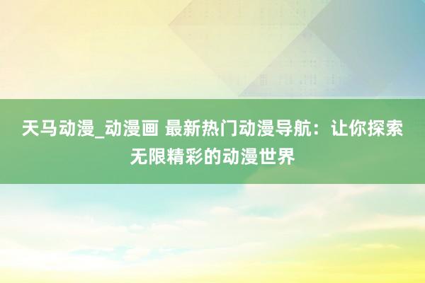 天马动漫_动漫画 最新热门动漫导航：让你探索无限精彩的动漫世界