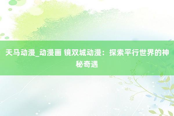 天马动漫_动漫画 镜双城动漫：探索平行世界的神秘奇遇