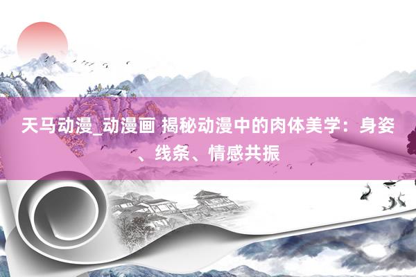 天马动漫_动漫画 揭秘动漫中的肉体美学：身姿、线条、情感共振