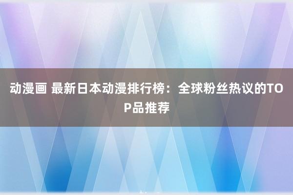 动漫画 最新日本动漫排行榜：全球粉丝热议的TOP品推荐