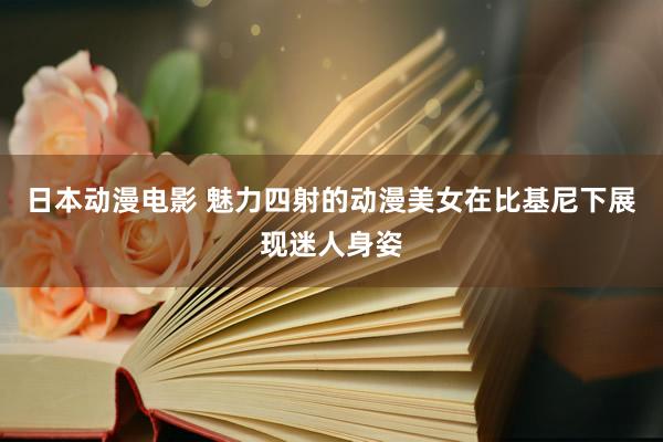 日本动漫电影 魅力四射的动漫美女在比基尼下展现迷人身姿