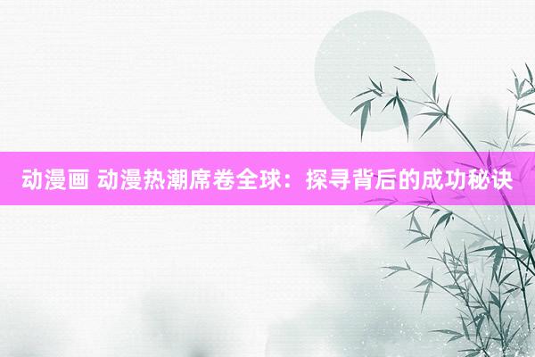 动漫画 动漫热潮席卷全球：探寻背后的成功秘诀