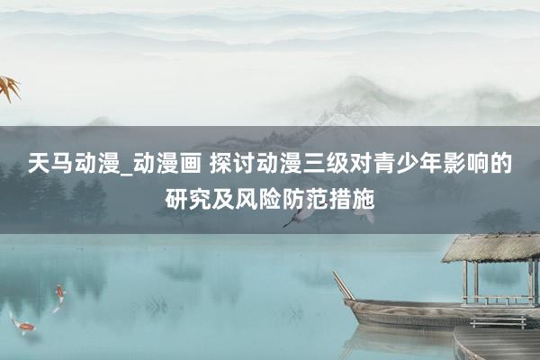 天马动漫_动漫画 探讨动漫三级对青少年影响的研究及风险防范措施