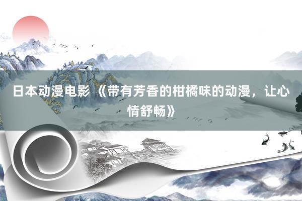 日本动漫电影 《带有芳香的柑橘味的动漫，让心情舒畅》