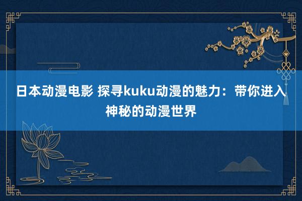 日本动漫电影 探寻kuku动漫的魅力：带你进入神秘的动漫世界