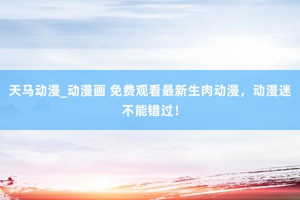 天马动漫_动漫画 免费观看最新生肉动漫，动漫迷不能错过！