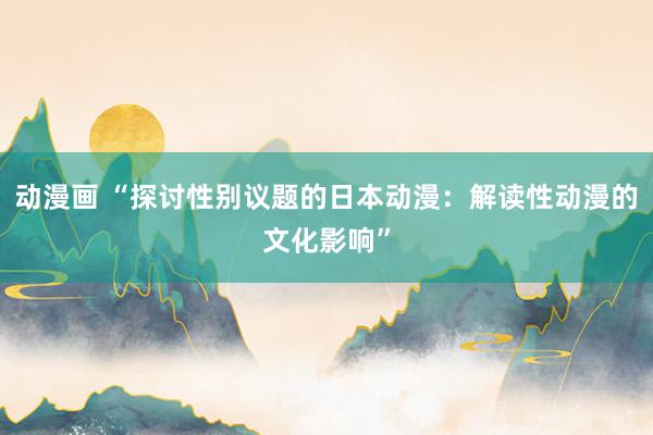 动漫画 “探讨性别议题的日本动漫：解读性动漫的文化影响”