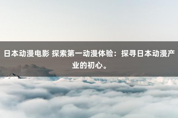 日本动漫电影 探索第一动漫体验：探寻日本动漫产业的初心。