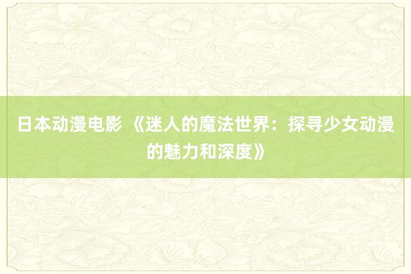 日本动漫电影 《迷人的魔法世界：探寻少女动漫的魅力和深度》