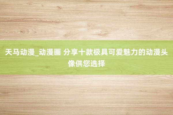 天马动漫_动漫画 分享十款极具可爱魅力的动漫头像供您选择
