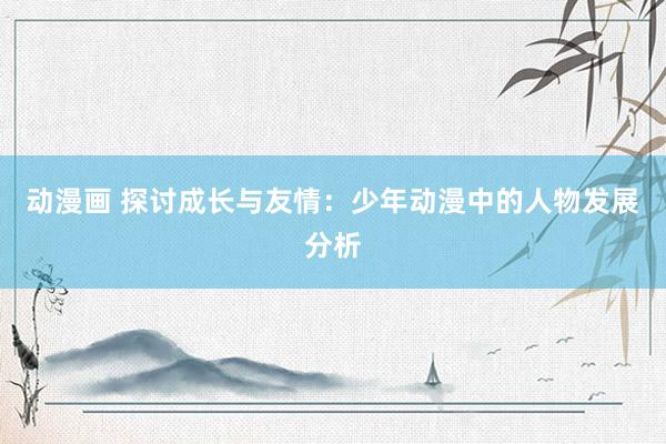 动漫画 探讨成长与友情：少年动漫中的人物发展分析