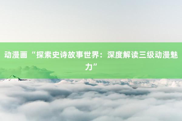 动漫画 “探索史诗故事世界：深度解读三级动漫魅力”