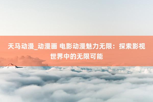 天马动漫_动漫画 电影动漫魅力无限：探索影视世界中的无限可能