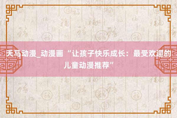 天马动漫_动漫画 “让孩子快乐成长：最受欢迎的儿童动漫推荐”