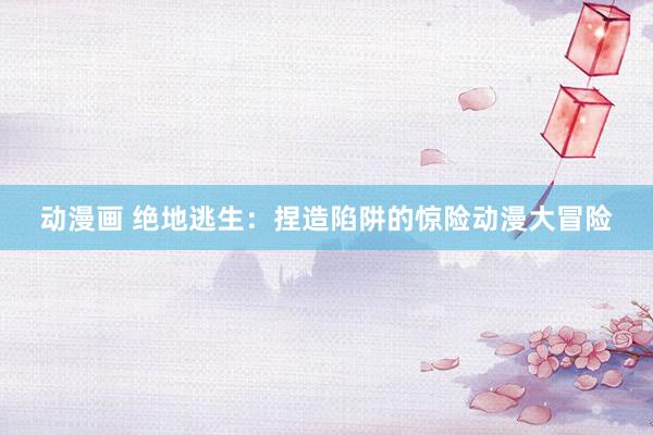 动漫画 绝地逃生：捏造陷阱的惊险动漫大冒险