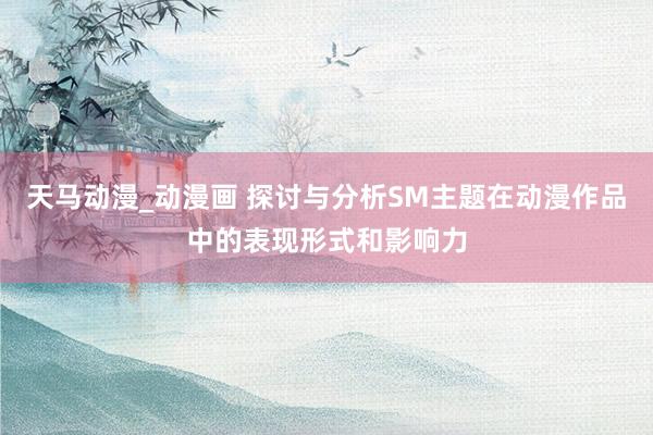 天马动漫_动漫画 探讨与分析SM主题在动漫作品中的表现形式和影响力